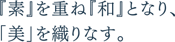 「素」を重ね「和」となり、「美」を織りなす。