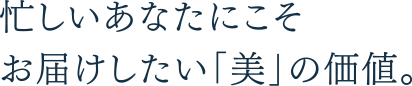 忙しいあなたにこそお届けしたい「美」の価値。